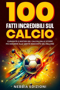 Title: 100 Fatti Incredibili sul Calcio - Curiosità e Misteri del Calcio, dalle Storie Più Assurde alle Verità Nascoste del Pallone, Author: Nebbia Edizioni