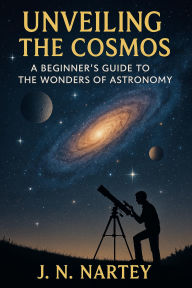 Title: Unveiling the Cosmos: A Beginner's Guide to the Wonders of Astronomy, Author: J.N. Nartey