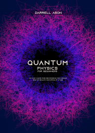 Title: Quantum Physics for Beginners: An Easy Guide for Discovering the Hidden Side of Reality one Speck at a Time, Author: Darrell Ason