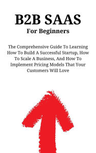 Title: B2B SaaS For Beginners: The Comprehensive Guide To Learning How To Build A Successful Startup, How To Scale A Business, And How To Implement Pricing Models That Your Customers Will Love, Author: Kid Montoya