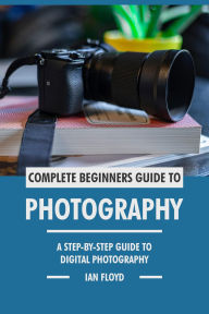 Title: Complete Beginners Guide to Photography: A Step-By-Step Guide to Digital Photography, Author: Ian Floyd