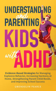 Title: Understanding and Parenting Kids with ADHD: Evidence-Based Strategies for Managing Explosive Behavior, Increasing Harmony at Home, Strengthening Parent-Child Bonds, and Improving School Success, Author: Gwendolyn Pearce