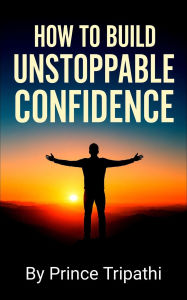 Title: How to Build Unstoppable Confidence: Defeat Fear, Destroy Self-Doubt & Develop Bold Self-Belief to Win in Life, Author: Prince Tripathi