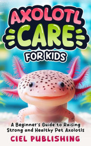 Title: Axolotl Care for Kids: A Beginner's Guide to Raising Strong and Healthy Pet Axolotls: Step by Step Book On How to Install Aquarium, Tank, Kit, Feeding, Diet, Supplies, and More!, Author: Ciel Publishing