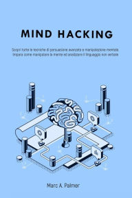 Title: Mind Hacking: Scopri Tutte le Tecniche di Persuasione Avanzata e Manipolazione Mentale. Impara Come Manipolare la Mente ed Analizzare il Linguaggio Non Verbale, Author: Marc A. Palmer