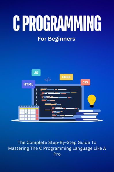 C Programming For Beginners: The Complete Step-By-Step Guide To Mastering The C Programming Language Like A Pro