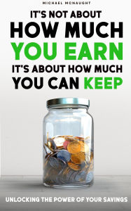 Title: It's Not About How Much You Earn, It's About How Much You Can Keep: Unlocking The Power of Your Savings, Author: Michael McNaught