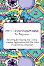 Kotlin Programming For Beginners: The Complete Step-By-Step Guide To Learning, Developing And Testing Scalable Applications With The Kotlin Programming Language