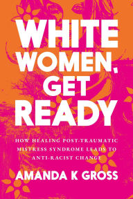 Title: White Women, Get Ready: How Healing Post-Traumatic Mistress Syndrome Leads to Anti-Racist Change, Author: Amanda K Gross