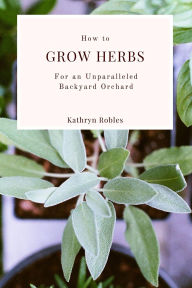 Title: How To Grow Herbs : For An Unparalleled Backyard Orchard, Author: Kathryn Robles