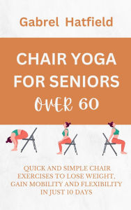 Title: Chair Yoga For Seniors Over 60: Quick And Simple Chair Exercises To Lose Weight, Gain Mobility And Flexibility In Just 10 Days, Author: Gabrel Hatfield