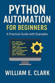 Title: Python Automation for Beginners: A Practical Guide with Examples, Author: William E. Clark