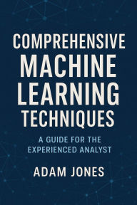 Title: Comprehensive Machine Learning Techniques: A Guide for the Experienced Analyst, Author: Adam Jones