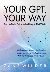 Title: Your GPT, Your Way: The No-Code Guide to Building AI That Works (Zane Wilder's Exploring A.I., #3), Author: Zane Wilder