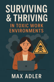 Title: Surviving & Thriving in Toxic Work Environments A No-BS Survival Manual for the Emotionally Employed, Author: Max Adler