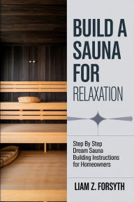 Title: Build a Sauna for Relaxation: Step by Step Dream Sauna Building Instructions for Homeowners, Author: Liam Z. Forsyth