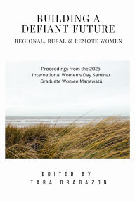 Title: Building a Defiant Future: Regional, Rural & Remote Women (International Women's Day Proceedings, #1), Author: Tara Brabazon