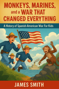 Title: Monkeys, Marines, and a War That Changed Everything: A History of the Spanish-American War For Kids, Author: James Smith