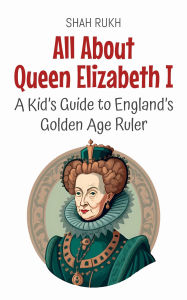 Title: All About Queen Elizabeth I: A Kid's Guide to England's Golden Age Ruler (Knowledge Books For Kids, #57), Author: Shah Rukh