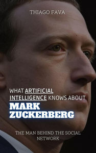 Title: What Artificial Intelligence Knows About Mark Zuckerberg: The Man Behind the Social Network (What Artificial Intelligence Knows: A Biography Series), Author: Thiago Fava