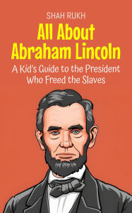 Title: All About Abraham Lincoln: A Kid's Guide to the President Who Freed the Slaves (Knowledge Books For Kids, #30), Author: Shah Rukh
