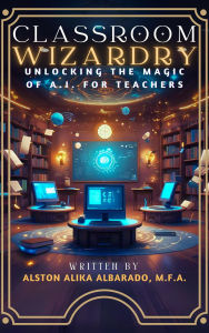 Title: Classroom Wizardry: Unlocking The Magic of A.I. for Teachers, Author: Alston Alika Albarado