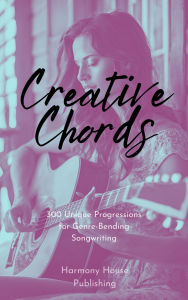 Title: Creative Chords: 300 Unique Progressions for Genre-Bending Songwriting, Author: Harmony House Publishing