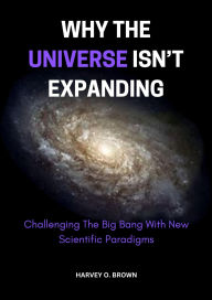 Title: Why The Universe Isn't Expanding; Challenging The Big Bang With New Scientific Paradigms, Author: Harvey O. Brown