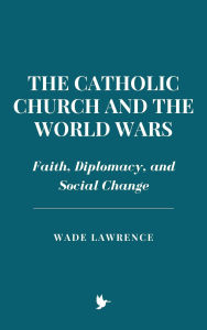 Title: The Catholic Church and the World Wars: Faith, Diplomacy, and Social Change, Author: Wade Lawrence