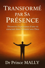 Title: Transformé par Sa présence : Découvrez la Puissance d'une Vie enracinée dans l'Intimité avec Dieu, Author: Prince MALLY