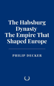 Title: The Habsburg Dynasty: The Empire That Shaped Europe, Author: Philip Decker