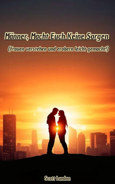 Männer, Macht Euch Keine Sorgen - Frauen verstehen und erobern leicht gemacht!