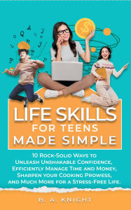 Title: Life Skills for Teens Made Simple: 10 Rock-Solid Ways to Unleash Unshakable Confidence, Efficiently Manage Time and Money, Sharpen your Cooking Prowess, and Much More for a Stress-Free Life., Author: B. A. Knight