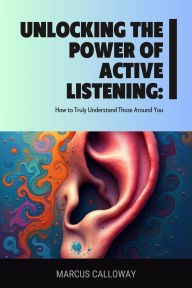 Title: Unlocking the Power of Active Listening: How to Truly Understand Those Around You, Author: Marcus Calloway