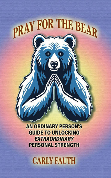 PRAY FOR THE BEAR: An Ordinary Person's Guide to Unlocking Extraordinary Personal Strength