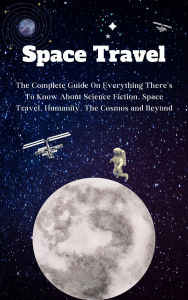 Title: Space Travel For Beginners: The Complete Guide On Everything There's To Know About Science Fiction, Space Travel, Humanity, The Cosmos and Beyond, Author: Kid Montoya