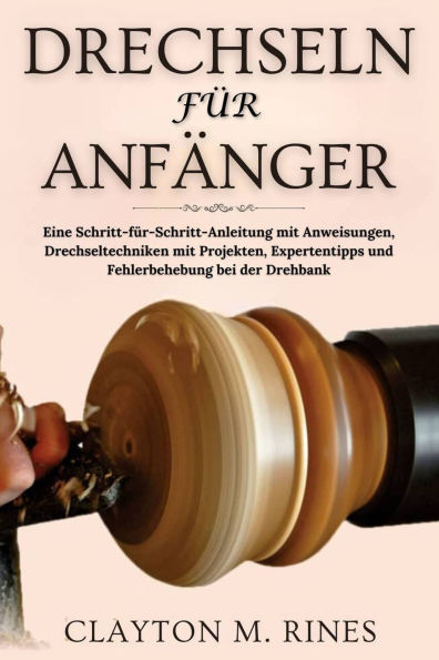 Drechseln für Anfänger: Eine Schritt-für-Schritt-Anleitung mit Anweisungen, Drechseltechniken mit Projekten, Expertentipps und Fehlerbehebung bei der Drehbank