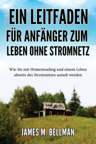 Title: Ein Leitfaden für Anfänger zum Leben ohne Stromnetz: Wie Sie mit Homesteading und einem Leben abseits des Stromnetzes autark werden, Author: James M. Bellman