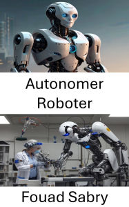 Title: Autonomer Roboter: Fortschritte bei intelligenten Systemen für selbstgesteuerte Maschinen, Author: Fouad Sabry