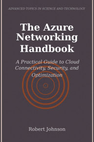 Title: The Azure Networking Handbook: A Practical Guide to Cloud Connectivity, Security, and Optimization, Author: Robert Johnson