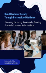 Title: Build Customer Loyalty Through Personalized Guidance: Growing Recurring Revenue by Building Trusted Customer Relationships, Author: Digital World