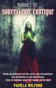 Title: Manuel De Sorcellerie Erotique: Guide du débutant sur les sorts, les invocations, les amulettes et les divinations tirer le meilleur parti de l'amour et du sexe, Author: Paméla Wilford
