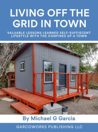 Title: Living Off the Grid in Town : Valuable Lessons Learned Self-Suffiecent Lifestyle with the Confines of a Town, Author: Michael Garcia