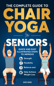 Title: The Complete Guide To Chair Yoga For Seniors: Quick and Easy Illustrated Steps to Improve Strength, Flexibility, Balance, and Help Achieve Weight Loss, Author: Zoe Sims