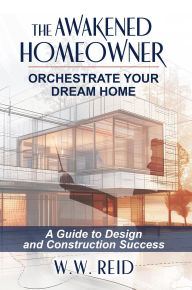 Title: The Awakened Homeowner; Orchestrate Your Dream Home; A Guide to Design and Construction Success, Author: W.W. Reid