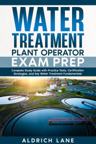 Title: Water Treatment Plant Operator Exam Prep Complete Study Guide with Practice Tests, Certification Strategies, and Key Water Treatment Fundamentals, Author: Aldrich Lane