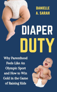 Title: Diaper Duty: Why Parenthood Feels Like an Olympic Sport and How to Win Gold in the Game of Raising Kids, Author: Danielle A. Sarah