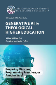 Title: Generative AI in Theological Higher Education (The D. James Kennedy Institute of Reformed Leadership Essays, #4), Author: Michael A. Milton