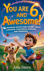Title: You Are 6 And Awesome! Motivational Short Stories for 6 Year Old Boys: 16 Inspiring Adventures About Curiosity, Confidence, Bravery and Friendship, Author: Aria Stern