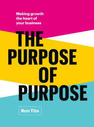 Title: The Purpose of Purpose: Making Growth the Heart of Your Business, Author: Ron Tite